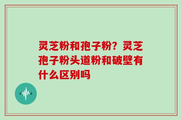 灵芝粉和孢子粉？灵芝孢子粉头道粉和破壁有什么区别吗