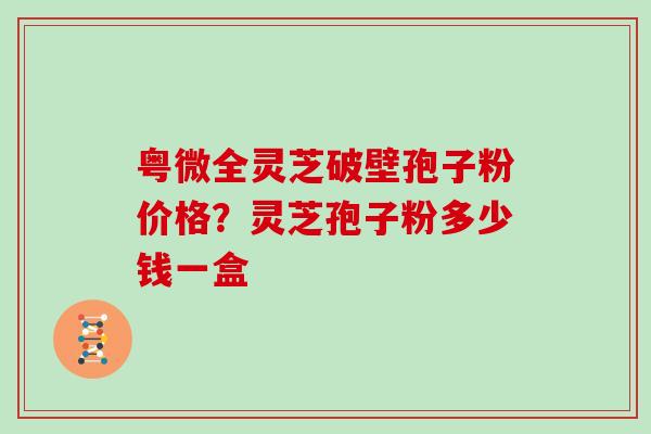 粤微全灵芝破壁孢子粉价格?灵芝孢子粉多少钱一盒