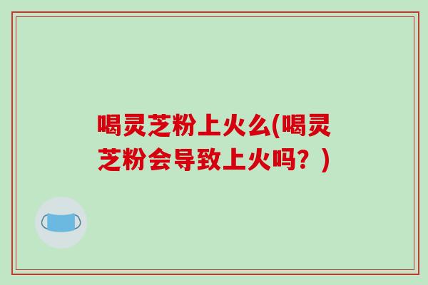 喝灵芝粉上火么(喝灵芝粉会导致上火吗？)