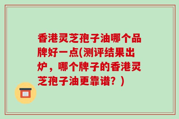香港灵芝孢子油哪个品牌好一点(测评结果出炉，哪个牌子的香港灵芝孢子油更靠谱？)