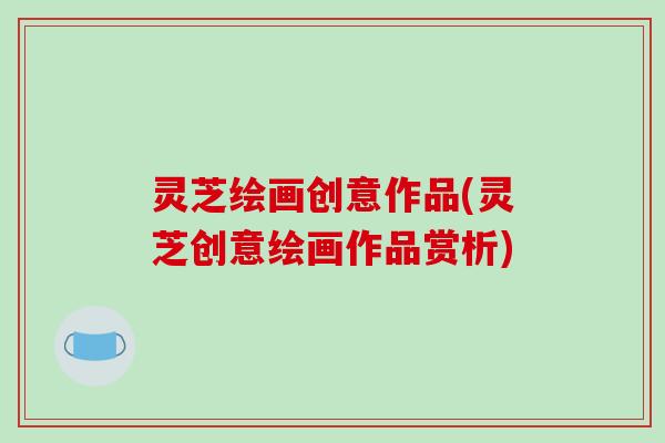 灵芝绘画创意作品(灵芝创意绘画作品赏析)