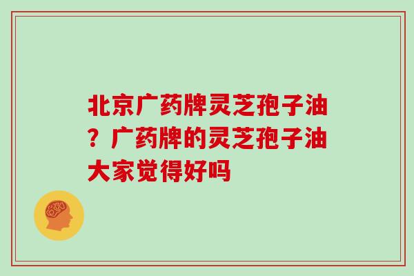 北京广药牌灵芝孢子油？广药牌的灵芝孢子油大家觉得好吗