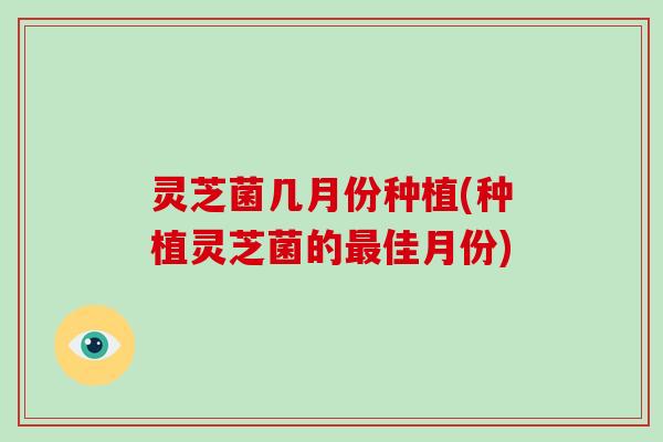 灵芝菌几月份种植(种植灵芝菌的最佳月份)