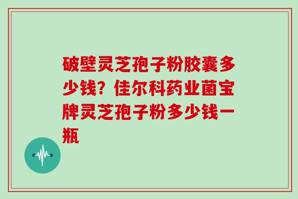破壁灵芝孢子粉胶囊多少钱?佳尔科药业菌宝牌灵芝孢子粉多少钱一瓶