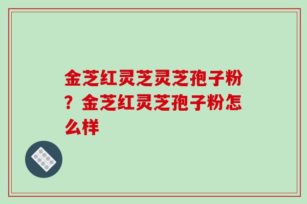金芝红灵芝灵芝孢子粉?金芝红灵芝孢子粉怎么样