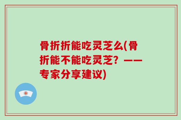 骨折折能吃灵芝么(骨折能不能吃灵芝?——专家分享建议)