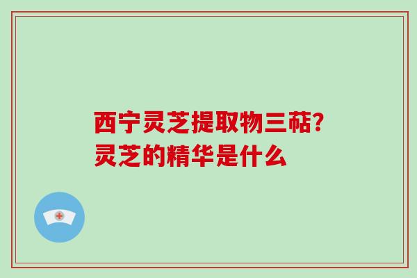 西宁灵芝提取物三萜?灵芝的精华是什么