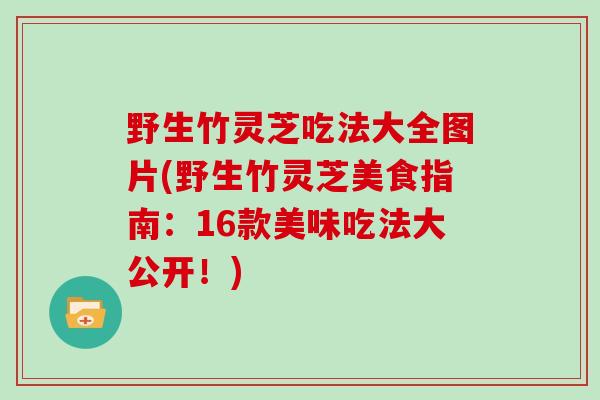 野生竹灵芝吃法大全图片(野生竹灵芝美食指南：16款美味吃法大公开！)