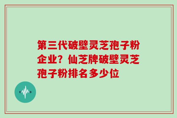 第三代破壁灵芝孢子粉企业？仙芝牌破壁灵芝孢子粉排名多少位