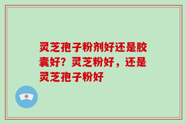 灵芝孢子粉剂好还是胶囊好？灵芝粉好，还是灵芝孢子粉好