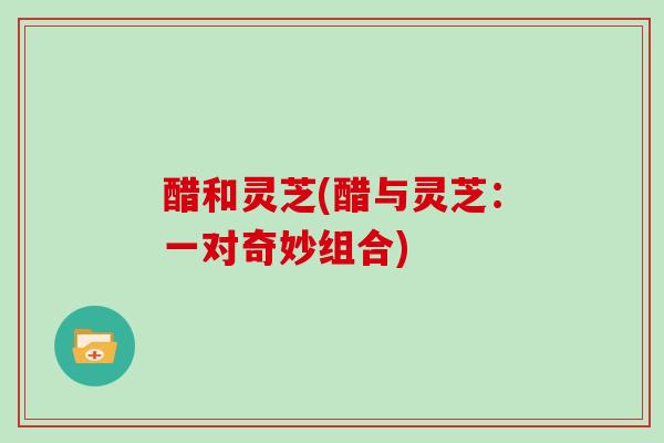 醋和灵芝(醋与灵芝：一对奇妙组合)