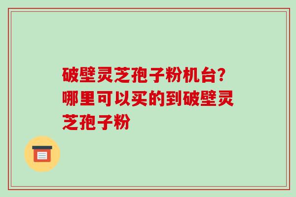 破壁灵芝孢子粉机台?哪里可以买的到破壁灵芝孢子粉