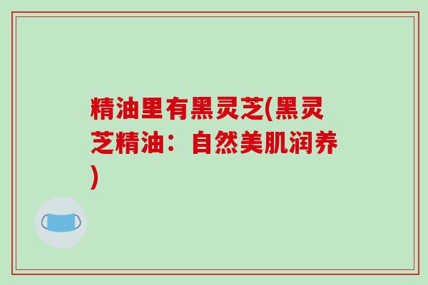 精油里有黑灵芝(黑灵芝精油:自然美肌润养)
