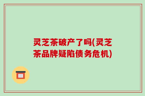 灵芝茶破产了吗(灵芝茶品牌疑陷债务危机)