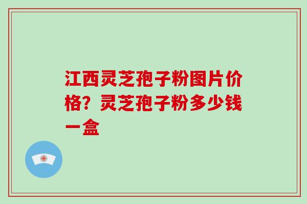 江西灵芝孢子粉图片价格?灵芝孢子粉多少钱一盒