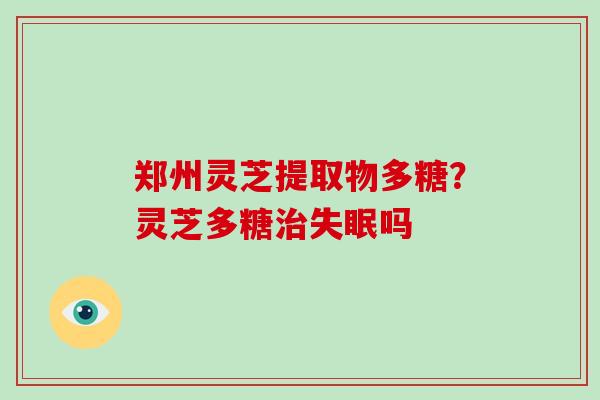 郑州灵芝提取物多糖？灵芝多糖治失眠吗