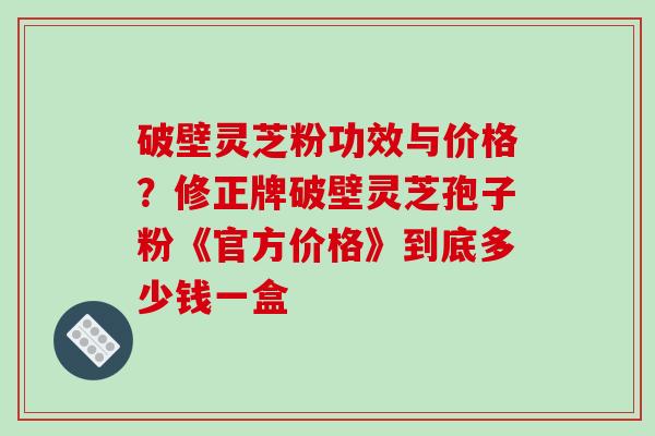破壁灵芝粉功效与价格?修正牌破壁灵芝孢子粉《官方价格》到底多少钱一盒