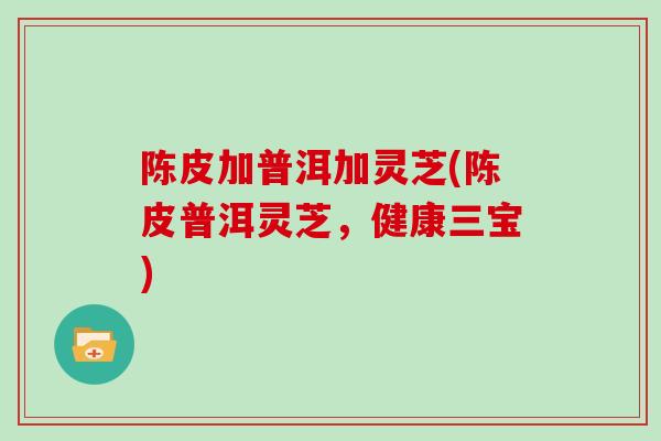 陈皮加普洱加灵芝(陈皮普洱灵芝,健康三宝)