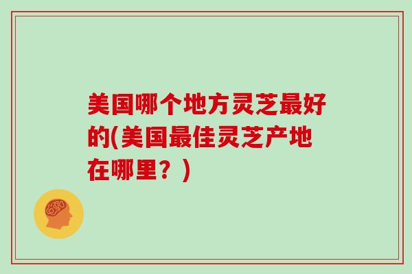 美国哪个地方灵芝最好的(美国最佳灵芝产地在哪里?)