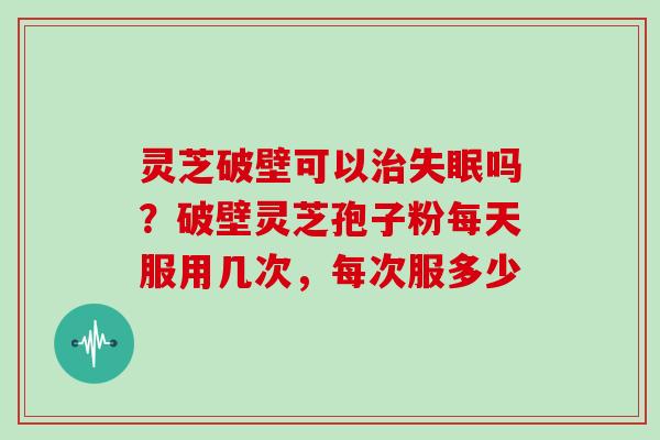 灵芝破壁可以治失眠吗？破壁灵芝孢子粉每天服用几次，每次服多少