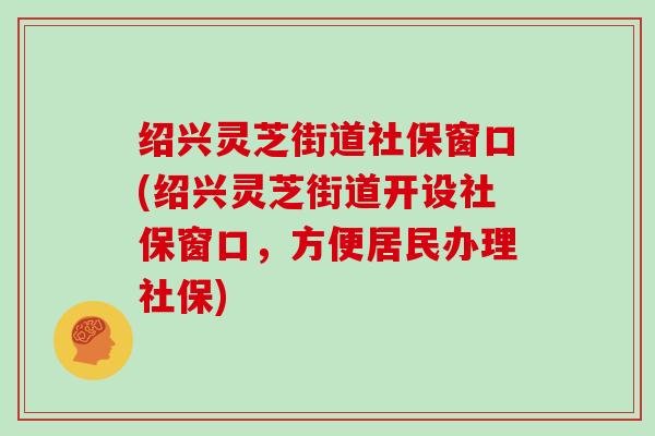 绍兴灵芝街道社保窗口(绍兴灵芝街道开设社保窗口，方便居民办理社保)