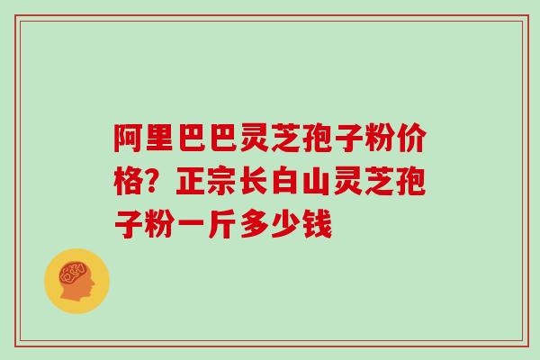 阿里巴巴灵芝孢子粉价格？正宗长白山灵芝孢子粉一斤多少钱