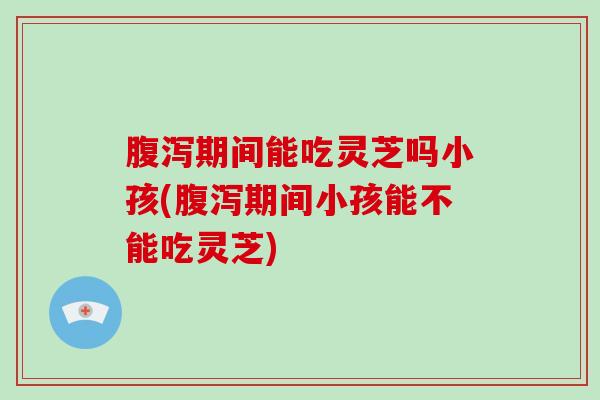 腹泻期间能吃灵芝吗小孩(腹泻期间小孩能不能吃灵芝)