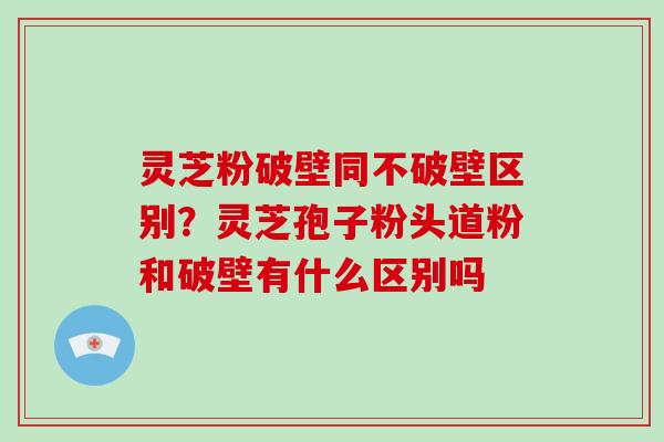 灵芝粉破壁同不破壁区别?灵芝孢子粉头道粉和破壁有什么区别吗