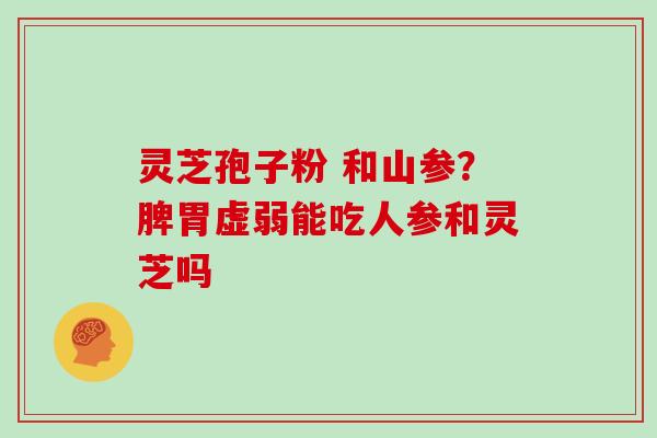 灵芝孢子粉 和山参?脾胃虚弱能吃人参和灵芝吗