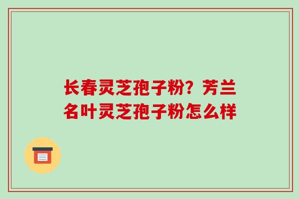 长春灵芝孢子粉?芳兰名叶灵芝孢子粉怎么样