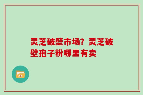 灵芝破壁市场?灵芝破壁孢子粉哪里有卖