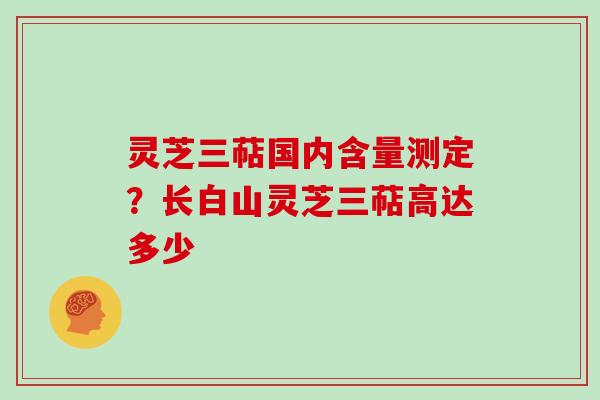 灵芝三萜国内含量测定?长白山灵芝三萜高达多少