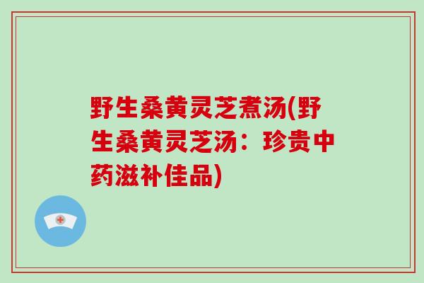 野生桑黄灵芝煮汤(野生桑黄灵芝汤：珍贵中药滋补佳品)