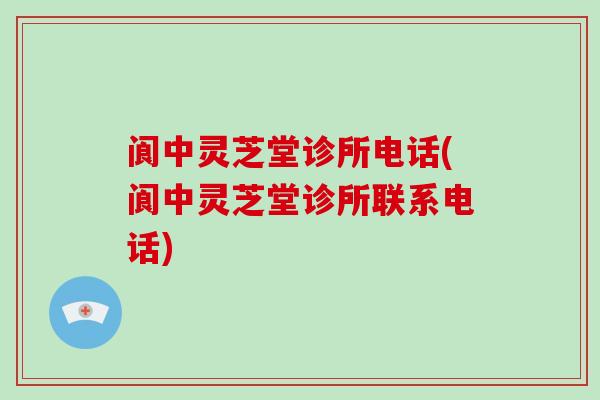 阆中灵芝堂诊所电话(阆中灵芝堂诊所联系电话)