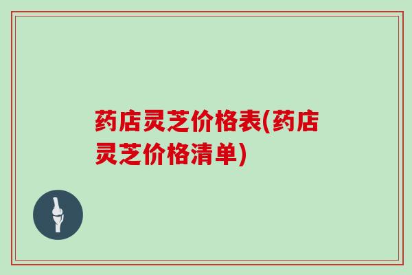 药店灵芝价格表(药店灵芝价格清单)