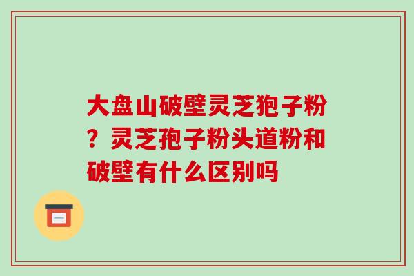 大盘山破壁灵芝狍子粉？灵芝孢子粉头道粉和破壁有什么区别吗