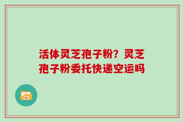 活体灵芝孢子粉？灵芝孢子粉委托快递空运吗