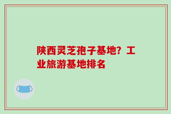 陕西灵芝孢子基地？工业旅游基地排名