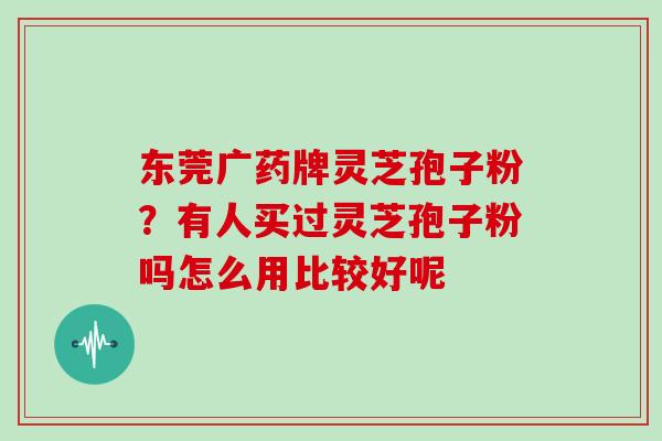 东莞广药牌灵芝孢子粉?有人买过灵芝孢子粉吗怎么用比较好呢