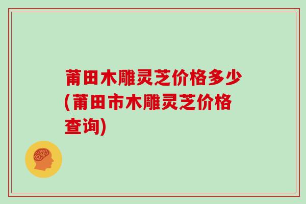 莆田木雕灵芝价格多少(莆田市木雕灵芝价格查询)