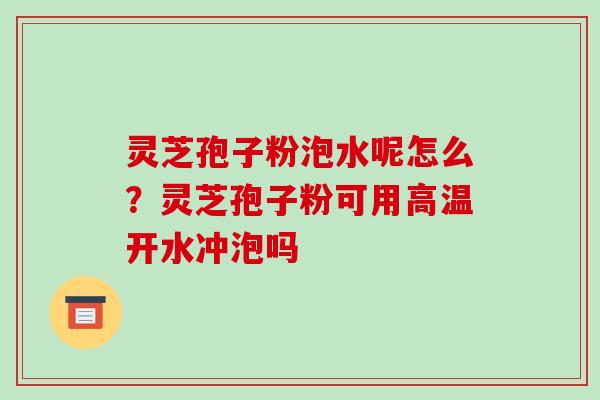 灵芝孢子粉泡水呢怎么？灵芝孢子粉可用高温开水冲泡吗