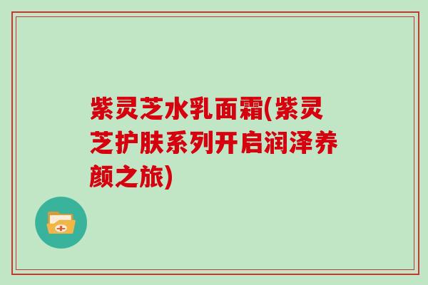 紫灵芝水乳面霜(紫灵芝护肤系列开启润泽养颜之旅)