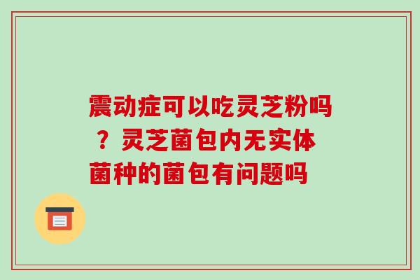 震动症可以吃灵芝粉吗 ？灵芝菌包内无实体菌种的菌包有问题吗