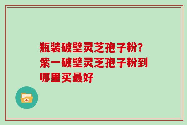 瓶装破壁灵芝孢子粉？紫一破壁灵芝孢子粉到哪里买最好