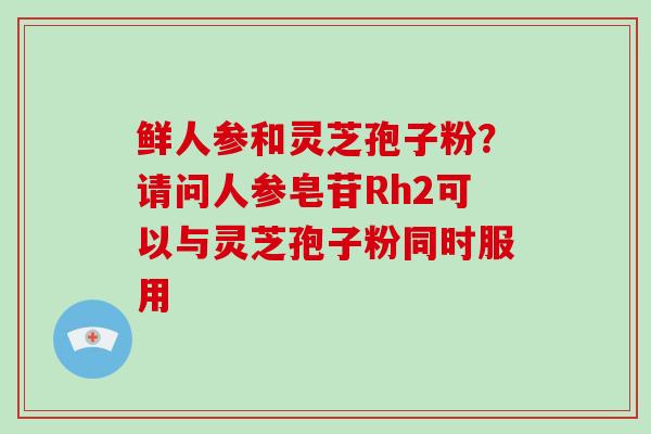 鲜人参和灵芝孢子粉?请问人参皂苷Rh2可以与灵芝孢子粉同时服用