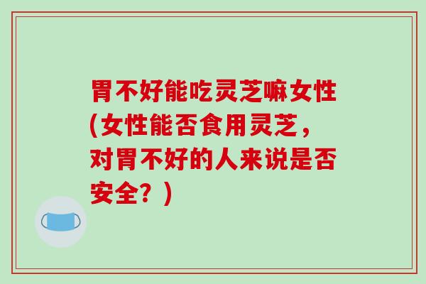 胃不好能吃灵芝嘛女性(女性能否食用灵芝，对胃不好的人来说是否安全？)