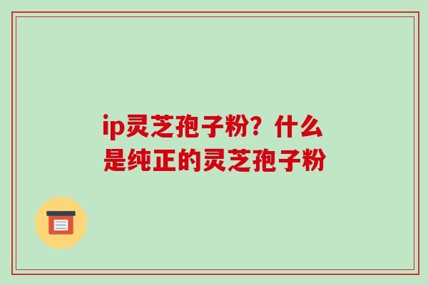 ip灵芝孢子粉?什么是纯正的灵芝孢子粉