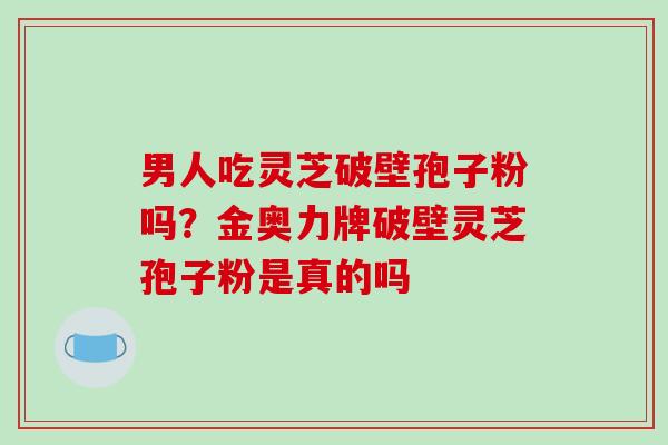 男人吃灵芝破壁孢子粉吗?金奥力牌破壁灵芝孢子粉是真的吗