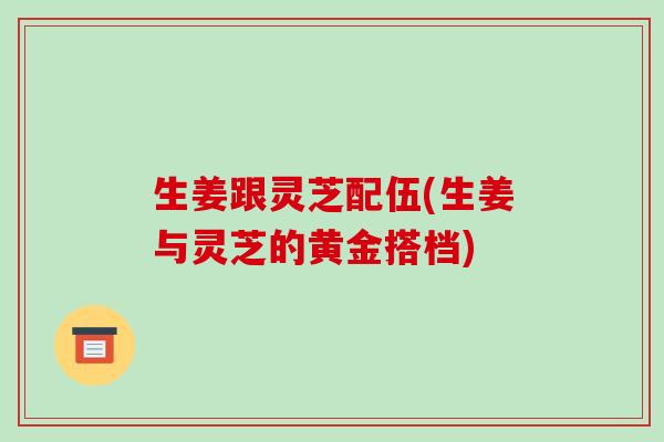 生姜跟灵芝配伍(生姜与灵芝的黄金搭档)