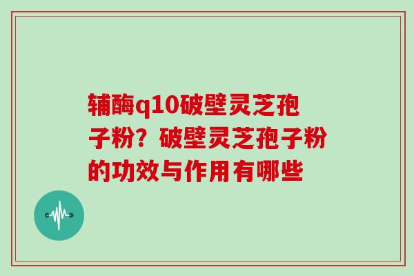 辅酶q10破壁灵芝孢子粉?破壁灵芝孢子粉的功效与作用有哪些